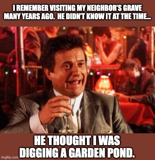 Grim humor | I REMEMBER VISITING MY NEIGHBOR’S GRAVE MANY YEARS AGO.  HE DIDN’T KNOW IT AT THE TIME…; HE THOUGHT I WAS DIGGING A GARDEN POND. | image tagged in joe pesci goodfellas,dad joke | made w/ Imgflip meme maker