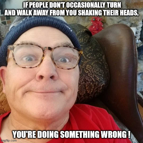 Durl Earl | IF PEOPLE DON'T OCCASIONALLY TURN AND WALK AWAY FROM YOU SHAKING THEIR HEADS, YOU'RE DOING SOMETHING WRONG ! | image tagged in durl earl | made w/ Imgflip meme maker