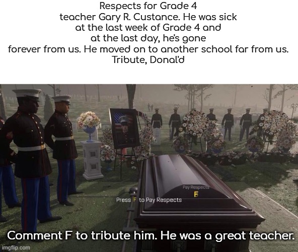 Tribute to my Grade 4 teacher | Respects for Grade 4 teacher Gary R. Custance. He was sick at the last week of Grade 4 and at the last day, he's gone forever from us. He moved on to another school far from us.
Tribute, Donal'd; Comment F to tribute him. He was a great teacher. | image tagged in press f to pay respects | made w/ Imgflip meme maker
