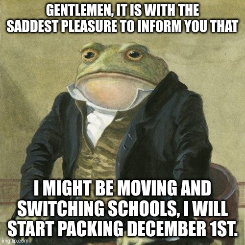 I'm very sorry to inform all of you this. | GENTLEMEN, IT IS WITH THE SADDEST PLEASURE TO INFORM YOU THAT; I MIGHT BE MOVING AND SWITCHING SCHOOLS, I WILL START PACKING DECEMBER 1ST. | image tagged in gentlemen it is with great pleasure to inform you that | made w/ Imgflip meme maker