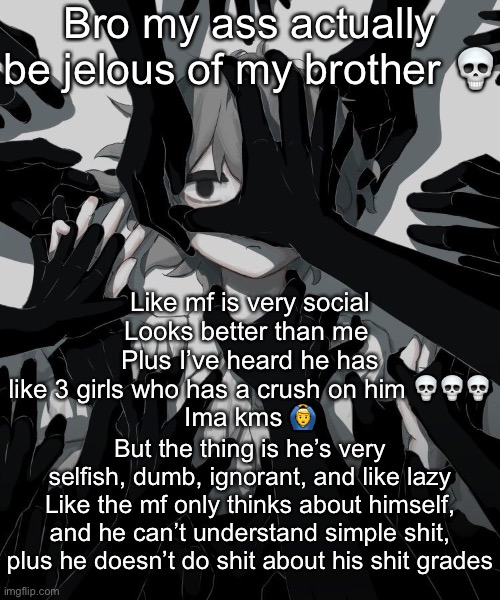 He’s basically the exact opposite of me | Bro my ass actually be jelous of my brother 💀; Like mf is very social
Looks better than me 
Plus I’ve heard he has like 3 girls who has a crush on him 💀💀💀
Ima kms 🙆‍♂️; But the thing is he’s very selfish, dumb, ignorant, and like lazy
Like the mf only thinks about himself, and he can’t understand simple shit, plus he doesn’t do shit about his shit grades | image tagged in avogado6 depression | made w/ Imgflip meme maker