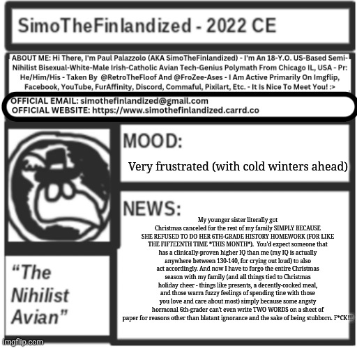 "My disappointment is immeasurable and my day is ruined" - Sheldon Lee Cooper | Very frustrated (with cold winters ahead); My younger sister literally got Christmas canceled for the rest of my family SIMPLY BECAUSE SHE REFUSED TO DO HER 6TH-GRADE HISTORY HOMEWORK (FOR LIKE THE FIFTEENTH TIME *THIS MONTH*).  You'd expect someone that has a clinically-proven higher IQ than me (my IQ is actually anywhere between 130-140, for crying out loud) to also act accordingly. And now I have to forgo the entire Christmas season with my family (and all things tied to Christmas holiday cheer - things like presents, a decently-cooked meal, and those warm fuzzy feelings of spending tine with those you love and care about most) simply because some angsty hormonal 6th-grader can't even write TWO WORDS on a sheet of paper for reasons other than blatant ignorance and the sake of being stubborn. F*CK!!! | image tagged in simothefinlandized announcement template v5 | made w/ Imgflip meme maker