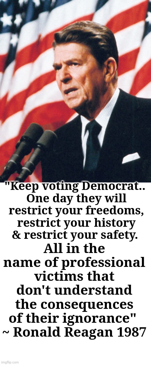 Boy, was he right... |  "Keep voting Democrat.. 
One day they will restrict your freedoms, restrict your history & restrict your safety. All in the name of professional victims that don't understand the consequences of their ignorance" 
~ Ronald Reagan 1987 | image tagged in ronald reagan,warning | made w/ Imgflip meme maker