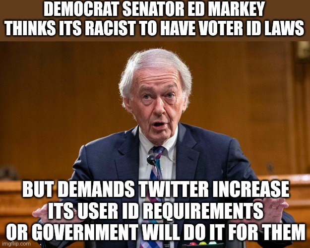 What is disinformation? What is freedom? You don't need to know as the dems will decide for you. How perfectly terrifying. | DEMOCRAT SENATOR ED MARKEY THINKS ITS RACIST TO HAVE VOTER ID LAWS; BUT DEMANDS TWITTER INCREASE ITS USER ID REQUIREMENTS OR GOVERNMENT WILL DO IT FOR THEM | image tagged in ed markey disinformation,big brother,tyranny,democrats,liberal logic,misinformation | made w/ Imgflip meme maker