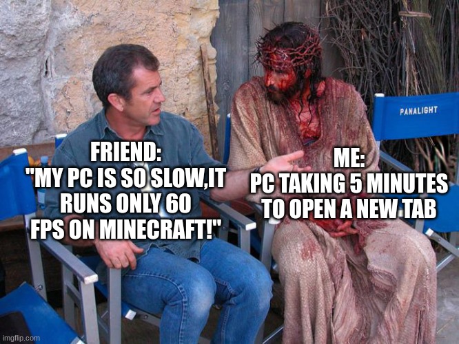 Mel Gibson and Jesus Christ | ME:
PC TAKING 5 MINUTES TO OPEN A NEW TAB; FRIEND:
"MY PC IS SO SLOW,IT RUNS ONLY 60 FPS ON MINECRAFT!" | image tagged in mel gibson and jesus christ | made w/ Imgflip meme maker