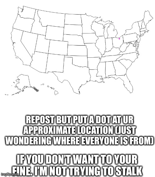 Please don’t take this creepily | REPOST BUT PUT A DOT AT UR APPROXIMATE LOCATION (JUST WONDERING WHERE EVERYONE IS FROM); IF YOU DON’T WANT TO YOUR FINE. I’M NOT TRYING TO STALK | image tagged in im just curious | made w/ Imgflip meme maker