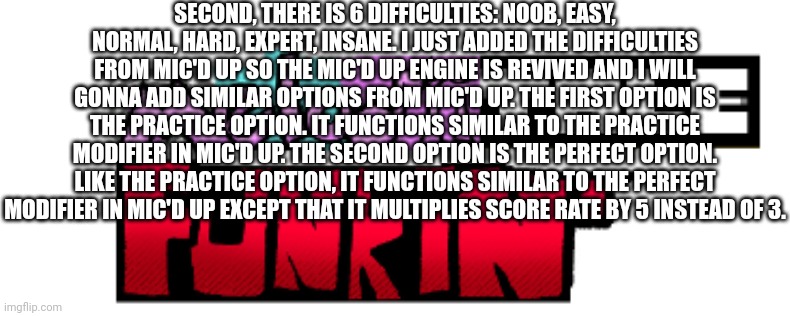 Mic'd Up references in Melodiitale Funkin' and more teaser to Melodiitale Funkin' | SECOND, THERE IS 6 DIFFICULTIES: NOOB, EASY, NORMAL, HARD, EXPERT, INSANE. I JUST ADDED THE DIFFICULTIES FROM MIC'D UP SO THE MIC'D UP ENGINE IS REVIVED AND I WILL GONNA ADD SIMILAR OPTIONS FROM MIC'D UP. THE FIRST OPTION IS THE PRACTICE OPTION. IT FUNCTIONS SIMILAR TO THE PRACTICE MODIFIER IN MIC'D UP. THE SECOND OPTION IS THE PERFECT OPTION. LIKE THE PRACTICE OPTION, IT FUNCTIONS SIMILAR TO THE PERFECT MODIFIER IN MIC'D UP EXCEPT THAT IT MULTIPLIES SCORE RATE BY 5 INSTEAD OF 3. | image tagged in melodiitale funkin' | made w/ Imgflip meme maker