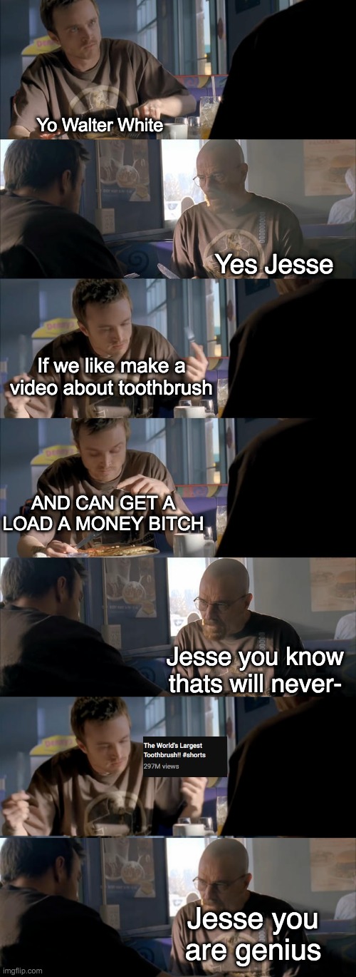 i guess "the bigger toothbrush the better" |  Yo Walter White; Yes Jesse; If we like make a video about toothbrush; AND CAN GET A LOAD A MONEY BITCH; Jesse you know thats will never-; Jesse you are genius | image tagged in jesse wtf are you talking about,toothbrush,breaking bad,jesse pinkman,walter white,views | made w/ Imgflip meme maker