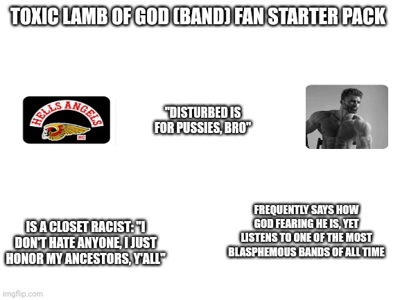 Toxic Lamb of God (band) Fan Starter Pack | TOXIC LAMB OF GOD (BAND) FAN STARTER PACK; "DISTURBED IS FOR PUSSIES, BRO"; IS A CLOSET RACIST: "I DON'T HATE ANYONE, I JUST HONOR MY ANCESTORS, Y'ALL"; FREQUENTLY SAYS HOW GOD FEARING HE IS, YET LISTENS TO ONE OF THE MOST BLASPHEMOUS BANDS OF ALL TIME | image tagged in blank white template | made w/ Imgflip meme maker