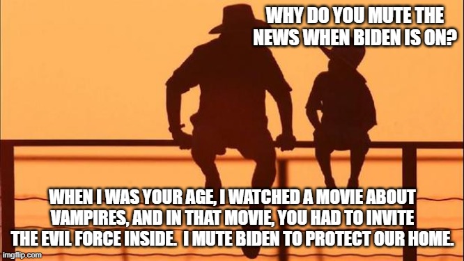 Cowboy wisdom, protect your child from the forces of evil | WHY DO YOU MUTE THE NEWS WHEN BIDEN IS ON? WHEN I WAS YOUR AGE, I WATCHED A MOVIE ABOUT VAMPIRES, AND IN THAT MOVIE, YOU HAD TO INVITE THE EVIL FORCE INSIDE.  I MUTE BIDEN TO PROTECT OUR HOME. | image tagged in cowboy father and son,cowboy wisdom,back evil one,protect your child,evil forces,no biden allowed | made w/ Imgflip meme maker