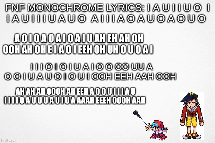 FNF Monochrome got me like: AIIIIM DEaAaAaAad | FNF MONOCHROME LYRICS: I A U I I U O  I I A U I I I U A U O  A I I I A O A U O A O U O; A O I O A O A I O A I U AH EH AH OH OOH AH OH E I A O I EEH OH UH O U O A I; I I I O I O I U A I O O OO UU A O O I U A U O I O U I OOH EEH AAH OOH; AH AH AH OOOH AH EEH A O O U I I I A U I I I I O A U U U A U I U A AAAH EEEH OOOH AAH | image tagged in funny,fnf,memes | made w/ Imgflip meme maker