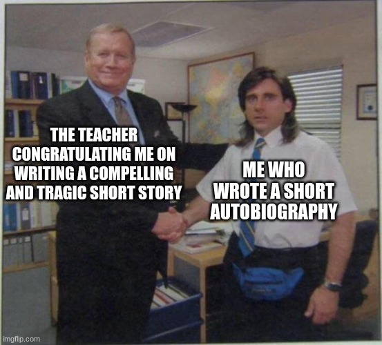 the office handshake |  THE TEACHER CONGRATULATING ME ON WRITING A COMPELLING AND TRAGIC SHORT STORY; ME WHO WROTE A SHORT AUTOBIOGRAPHY | image tagged in the office handshake | made w/ Imgflip meme maker