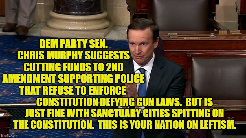 When did the nation begin obeying lunatic leftists rather than just mocking them? | DEM PARTY SEN. CHRIS MURPHY SUGGESTS CUTTING FUNDS TO 2ND AMENDMENT SUPPORTING POLICE THAT REFUSE TO ENFORCE; CONSTITUTION DEFYING GUN LAWS.  BUT IS JUST FINE WITH SANCTUARY CITIES SPITTING ON THE CONSTITUTION.  THIS IS YOUR NATION ON LEFTISM. | image tagged in leftist lunatics | made w/ Imgflip meme maker