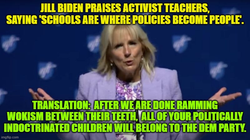 They no longer even pretend that this is anything other than the absolute truth of things. | JILL BIDEN PRAISES ACTIVIST TEACHERS, SAYING 'SCHOOLS ARE WHERE POLICIES BECOME PEOPLE'. TRANSLATION:  AFTER WE ARE DONE RAMMING WOKISM BETWEEN THEIR TEETH,  ALL OF YOUR POLITICALLY INDOCTRINATED CHILDREN WILL BELONG TO THE DEM PARTY. | image tagged in so it goes | made w/ Imgflip meme maker