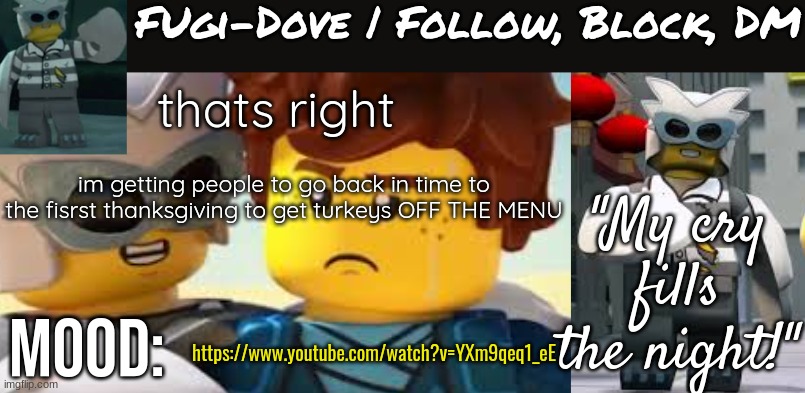 Fugi-Dove Template 1.1 | thats right; im getting people to go back in time to the fisrst thanksgiving to get turkeys OFF THE MENU; https://www.youtube.com/watch?v=YXm9qeq1_eE | image tagged in fugi-dove template 1 1 | made w/ Imgflip meme maker