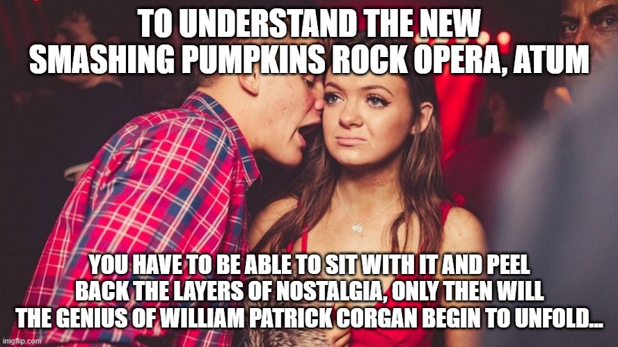 Guy talking to girl in club | TO UNDERSTAND THE NEW SMASHING PUMPKINS ROCK OPERA, ATUM; YOU HAVE TO BE ABLE TO SIT WITH IT AND PEEL BACK THE LAYERS OF NOSTALGIA, ONLY THEN WILL THE GENIUS OF WILLIAM PATRICK CORGAN BEGIN TO UNFOLD... | image tagged in guy talking to girl in club | made w/ Imgflip meme maker