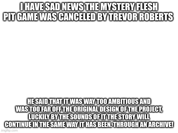 Im a little late with this news | I HAVE SAD NEWS THE MYSTERY FLESH PIT GAME WAS CANCELED BY TREVOR ROBERTS; HE SAID THAT IT WAS WAY TOO AMBITIOUS AND WAS TOO FAR OFF THE ORIGINAL DESIGN OF THE PROJECT, LUCKILY BY THE SOUNDS OF IT THE STORY WILL CONTINUE IN THE SAME WAY IT HAS BEEN. THROUGH AN ARCHIVE! | image tagged in mystery flesh pit,msmg,cancelled | made w/ Imgflip meme maker