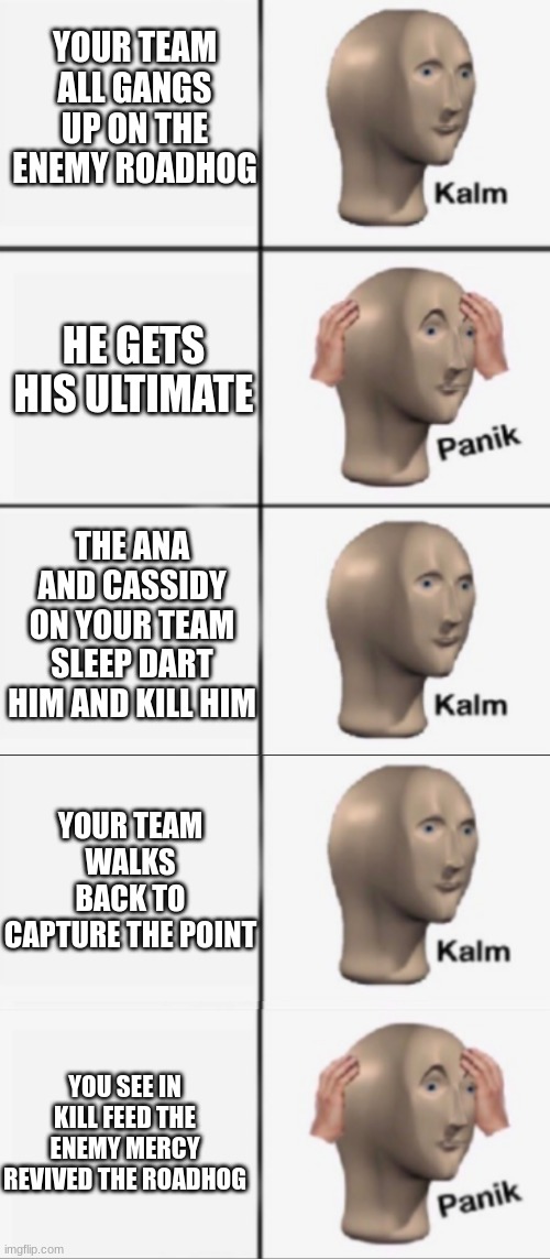based on a true story | YOUR TEAM ALL GANGS UP ON THE ENEMY ROADHOG; HE GETS HIS ULTIMATE; THE ANA AND CASSIDY ON YOUR TEAM SLEEP DART HIM AND KILL HIM; YOUR TEAM WALKS BACK TO CAPTURE THE POINT; YOU SEE IN KILL FEED THE ENEMY MERCY REVIVED THE ROADHOG | image tagged in kalm panik kalm panik | made w/ Imgflip meme maker
