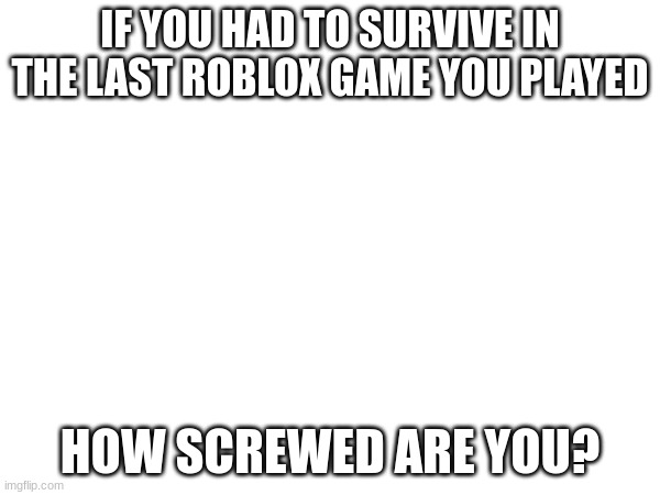 Gneric title | IF YOU HAD TO SURVIVE IN THE LAST ROBLOX GAME YOU PLAYED; HOW SCREWED ARE YOU? | image tagged in roblox | made w/ Imgflip meme maker