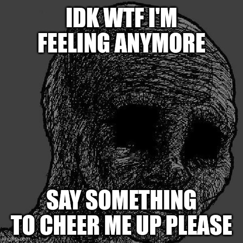 Cursed wojak | IDK WTF I'M FEELING ANYMORE; SAY SOMETHING TO CHEER ME UP PLEASE | image tagged in cursed wojak | made w/ Imgflip meme maker