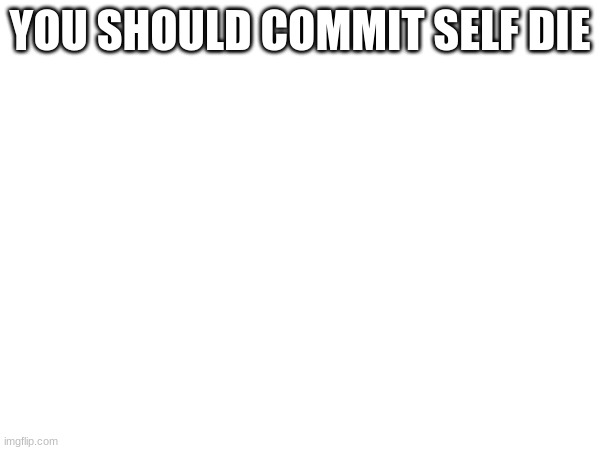 YOU SHOULD COMMIT SELF DIE | made w/ Imgflip meme maker