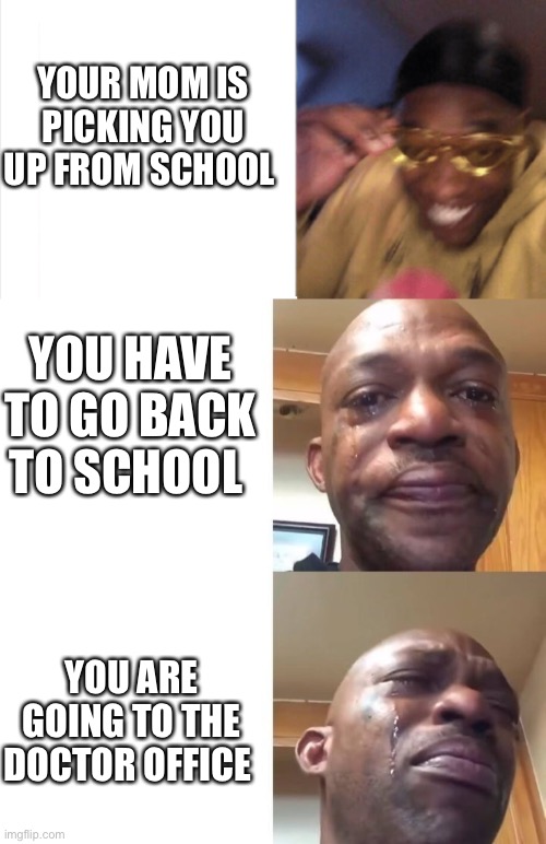 happy sad sadder | YOUR MOM IS PICKING YOU UP FROM SCHOOL; YOU HAVE TO GO BACK TO SCHOOL; YOU ARE GOING TO THE DOCTOR OFFICE | image tagged in happy sad sadder | made w/ Imgflip meme maker