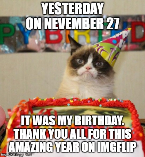 ? ? ? ? happy birthday? ? ? ? | YESTERDAY ON NEVEMBER 27; IT WAS MY BIRTHDAY.
THANK YOU ALL FOR THIS AMAZING YEAR ON IMGFLIP | image tagged in memes,grumpy cat birthday,grumpy cat,birthday,funny,funny memes | made w/ Imgflip meme maker