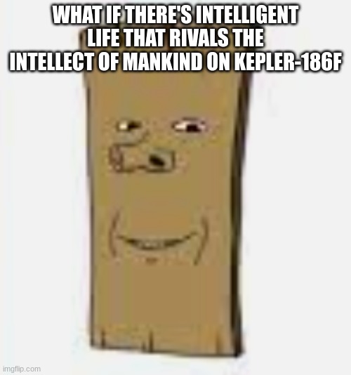 plankjak | WHAT IF THERE'S INTELLIGENT LIFE THAT RIVALS THE INTELLECT OF MANKIND ON KEPLER-186F | image tagged in plankjak | made w/ Imgflip meme maker