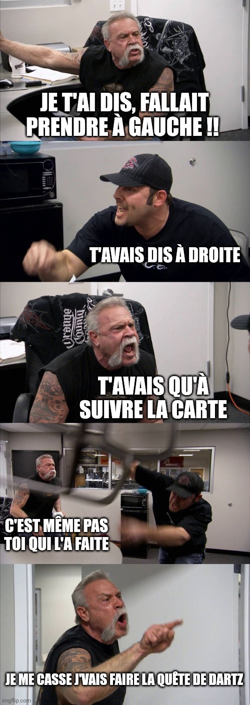 American Chopper Argument Meme | JE T'AI DIS, FALLAIT PRENDRE À GAUCHE !! T'AVAIS DIS À DROITE; T'AVAIS QU'À SUIVRE LA CARTE; C'EST MÊME PAS TOI QUI L'A FAITE; JE ME CASSE J'VAIS FAIRE LA QUÊTE DE DARTZ | image tagged in memes,american chopper argument | made w/ Imgflip meme maker