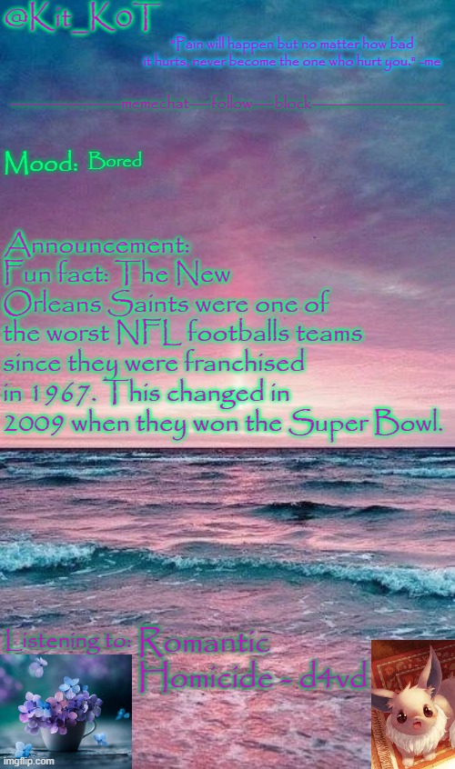 Kit_K0T's announcement template | Bored; Fun fact: The New Orleans Saints were one of the worst NFL footballs teams since they were franchised in 1967. This changed in 2009 when they won the Super Bowl. Romantic Homicide - d4vd | image tagged in kit_k0t's announcement template | made w/ Imgflip meme maker