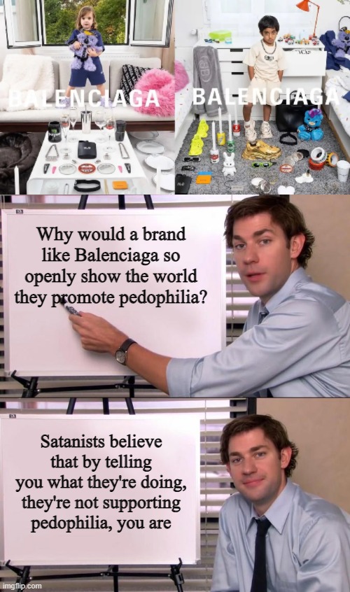 Why Would a Company Do That? |  Why would a brand like Balenciaga so openly show the world they promote pedophilia? Satanists believe that by telling you what they're doing, they're not supporting pedophilia, you are | image tagged in jim halpert explains | made w/ Imgflip meme maker