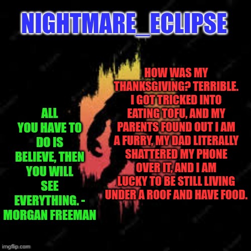 I know the tofu bit is off topic, but still | HOW WAS MY THANKSGIVING? TERRIBLE. I GOT TRICKED INTO EATING TOFU, AND MY PARENTS FOUND OUT I AM A FURRY, MY DAD LITERALLY SHATTERED MY PHONE OVER IT, AND I AM LUCKY TO BE STILL LIVING UNDER A ROOF AND HAVE FOOD. | image tagged in nightmare_eclipse sasquatch announcement template | made w/ Imgflip meme maker