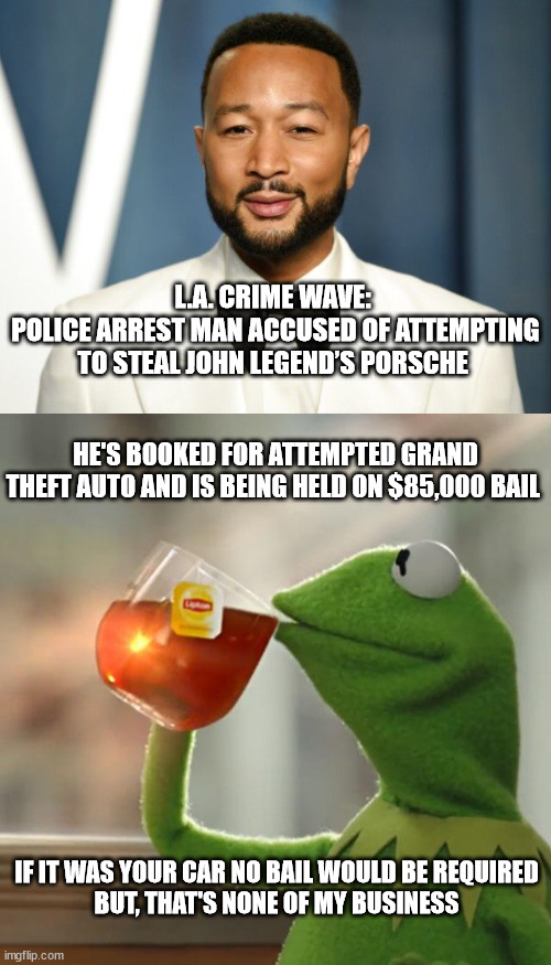 L.A. CRIME WAVE: 
POLICE ARREST MAN ACCUSED OF ATTEMPTING TO STEAL JOHN LEGEND’S PORSCHE; HE'S BOOKED FOR ATTEMPTED GRAND THEFT AUTO AND IS BEING HELD ON $85,000 BAIL; IF IT WAS YOUR CAR NO BAIL WOULD BE REQUIRED
BUT, THAT'S NONE OF MY BUSINESS | image tagged in john legend,kermit frog tea,crime,liberal hypocrisy | made w/ Imgflip meme maker