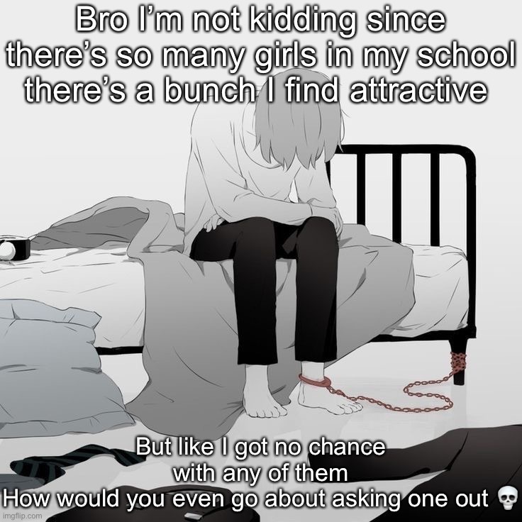 This sucks ☠️ | Bro I’m not kidding since there’s so many girls in my school there’s a bunch I find attractive; But like I got no chance with any of them
How would you even go about asking one out 💀 | image tagged in avogado6 depression | made w/ Imgflip meme maker