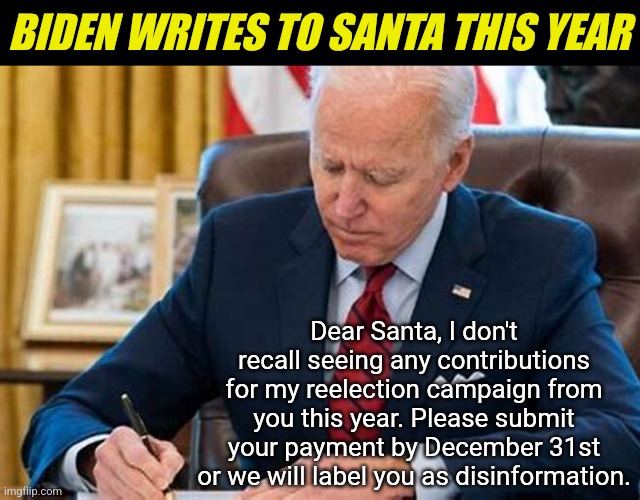 The Grinch lives on! | BIDEN WRITES TO SANTA THIS YEAR; Dear Santa, I don't recall seeing any contributions for my reelection campaign from you this year. Please submit your payment by December 31st or we will label you as disinformation. | image tagged in biden writing,santa claus,letters,the grinch,money,threat | made w/ Imgflip meme maker