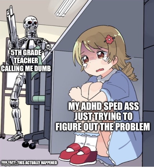 Anime Girl Hiding from Terminator | 5TH GRADE TEACHER CALLING ME DUMB; MY ADHD SPED ASS JUST TRYING TO FIGURE OUT THE PROBLEM; FUN FACT: THIS ACTUALLY HAPPENED | image tagged in anime girl hiding from terminator | made w/ Imgflip meme maker