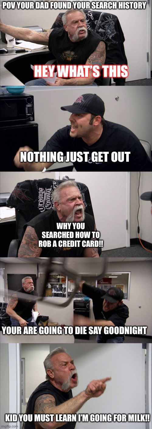 American Chopper Argument | POV YOUR DAD FOUND YOUR SEARCH HISTORY; HEY WHAT’S THIS; NOTHING JUST GET OUT; WHY YOU SEARCHED HOW TO ROB A CREDIT CARD!! YOUR ARE GOING TO DIE SAY GOODNIGHT; KID YOU MUST LEARN I’M GOING FOR MILK!! | image tagged in memes,american chopper argument | made w/ Imgflip meme maker