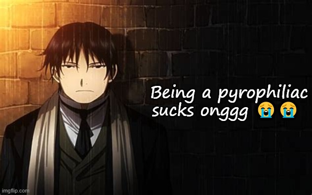 Roy Mustang | Being a pyrophiliac sucks onggg 😭😭 | image tagged in roy mustang | made w/ Imgflip meme maker