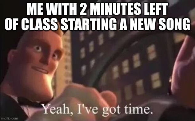 yeah, i've got time | ME WITH 2 MINUTES LEFT OF CLASS STARTING A NEW SONG | image tagged in yeah i've got time | made w/ Imgflip meme maker