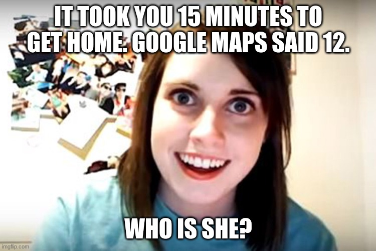 lol | IT TOOK YOU 15 MINUTES TO GET HOME. GOOGLE MAPS SAID 12. WHO IS SHE? | image tagged in obsessed girlfriend | made w/ Imgflip meme maker