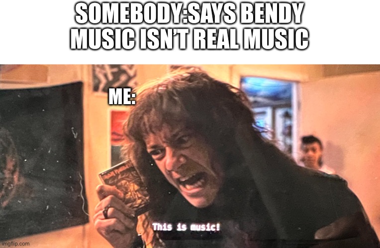 THIS IS MUSIC | SOMEBODY:SAYS BENDY MUSIC ISN’T REAL MUSIC; ME: | image tagged in this is music | made w/ Imgflip meme maker