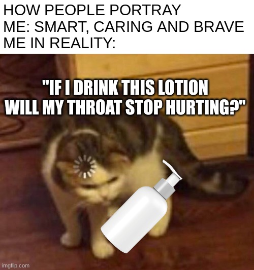 idk how i manage to be both dumb and smart at the same time | HOW PEOPLE PORTRAY ME: SMART, CARING AND BRAVE
ME IN REALITY:; "IF I DRINK THIS LOTION WILL MY THROAT STOP HURTING?" | image tagged in thinking cat,funni,relatable | made w/ Imgflip meme maker