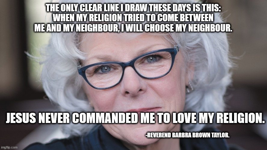Barbra Taylor Brown - Love my Neighbour more than My Religion 001 | THE ONLY CLEAR LINE I DRAW THESE DAYS IS THIS:
WHEN MY RELIGION TRIED TO COME BETWEEN
ME AND MY NEIGHBOUR, I WILL CHOOSE MY NEIGHBOUR. JESUS NEVER COMMANDED ME TO LOVE MY RELIGION. -REVEREND BARBRA BROWN TAYLOR. | image tagged in reverend barbra brown taylor | made w/ Imgflip meme maker