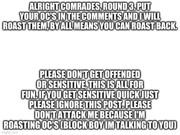 Some times if i'm afk MEME_BRO or JIMMYBOIIII might help me roast. Again, the comments get heated fast this might offend you. | ALRIGHT COMRADES, ROUND 3. PUT YOUR OC'S IN THE COMMENTS AND I WILL ROAST THEM, BY ALL MEANS YOU CAN ROAST BACK. PLEASE DON'T GET OFFENDED OR SENSITIVE, THIS IS ALL FOR FUN. IF YOU GET SENSITIVE QUICK JUST PLEASE IGNORE THIS POST. PLEASE DON'T ATTACK ME BECAUSE I'M ROASTING OC'S (BLOCK BOY IM TALKING TO YOU) | image tagged in roasts | made w/ Imgflip meme maker