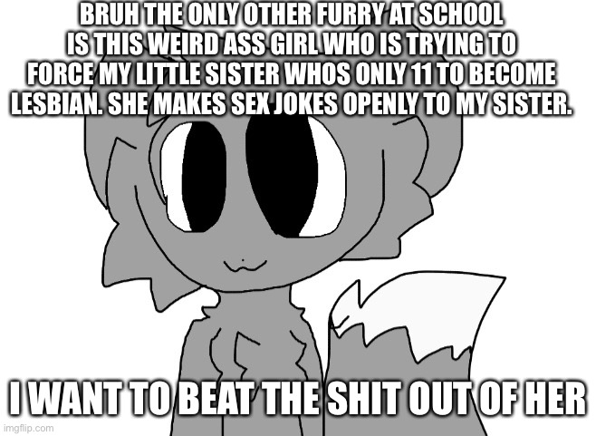 LordReaperus | BRUH THE ONLY OTHER FURRY AT SCHOOL IS THIS WEIRD ASS GIRL WHO IS TRYING TO FORCE MY LITTLE SISTER WHOS ONLY 11 TO BECOME LESBIAN. SHE MAKES SEX JOKES OPENLY TO MY SISTER. I WANT TO BEAT THE SHIT OUT OF HER | image tagged in lordreaperus | made w/ Imgflip meme maker