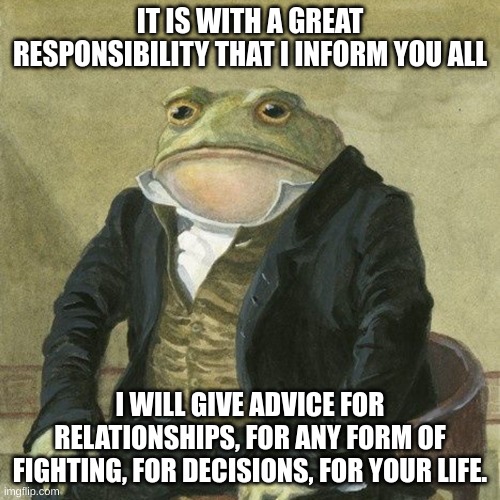 ask any question about the mentioned topics and i shall respond with my knowledge | IT IS WITH A GREAT RESPONSIBILITY THAT I INFORM YOU ALL; I WILL GIVE ADVICE FOR RELATIONSHIPS, FOR ANY FORM OF FIGHTING, FOR DECISIONS, FOR YOUR LIFE. | image tagged in gentlemen it is with great pleasure to inform you that,advice | made w/ Imgflip meme maker