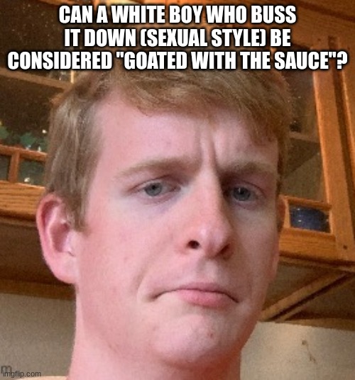 thp | CAN A WHITE BOY WHO BUSS IT DOWN (SEXUAL STYLE) BE CONSIDERED "GOATED WITH THE SAUCE"? | image tagged in thp | made w/ Imgflip meme maker