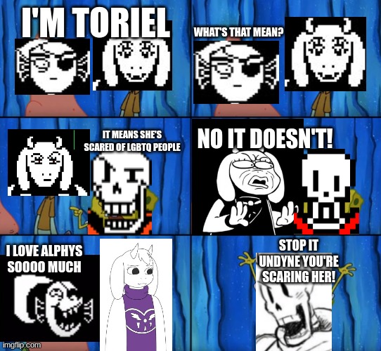 "tOrIeL iS hOmOpHoBiC" | WHAT'S THAT MEAN? I'M TORIEL; IT MEANS SHE'S SCARED OF LGBTQ PEOPLE; NO IT DOESN'T! STOP IT UNDYNE YOU'RE SCARING HER! I LOVE ALPHYS SOOOO MUCH | image tagged in stop it patrick you're scaring him correct text boxes | made w/ Imgflip meme maker
