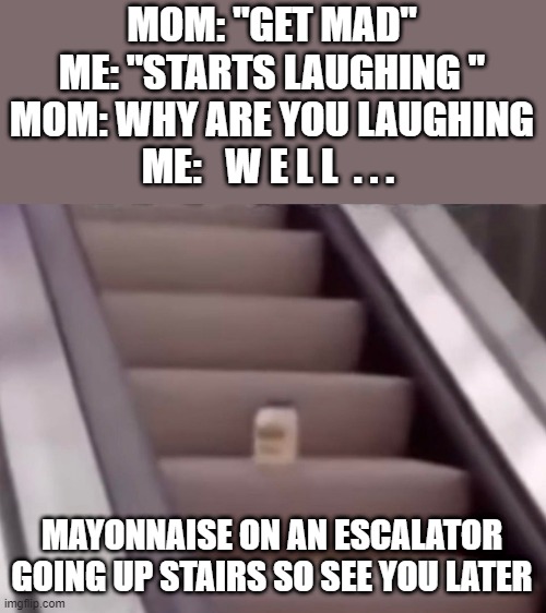 lol idk i hungry | MOM: "GET MAD"
ME: "STARTS LAUGHING "
MOM: WHY ARE YOU LAUGHING
ME:   W E L L  . . . MAYONNAISE ON AN ESCALATOR GOING UP STAIRS SO SEE YOU LATER | image tagged in mayonnaise on an escalator,mom gets mad | made w/ Imgflip meme maker