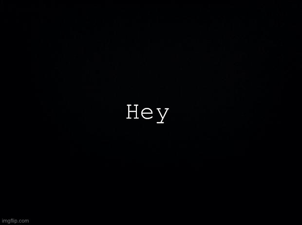 Black background | Hey | image tagged in black background | made w/ Imgflip meme maker